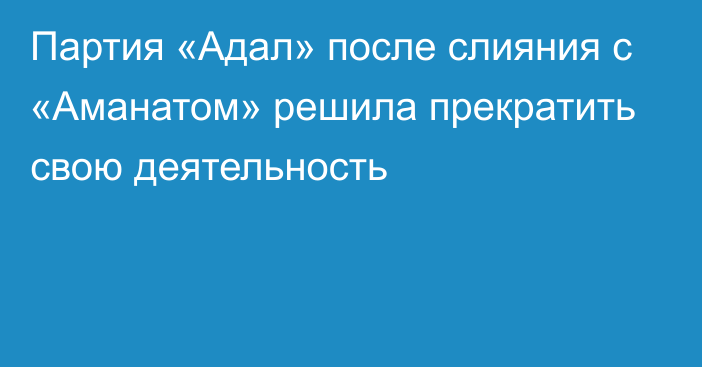 Партия «Адал» после слияния с  «Аманатом» решила прекратить свою деятельность