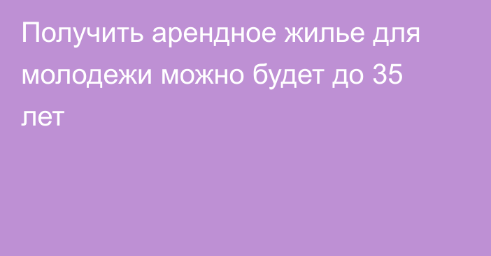 Получить арендное жилье для молодежи можно будет до 35 лет