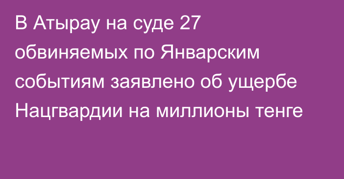 В Атырау на суде 27 обвиняемых по Январским событиям заявлено об ущербе Нацгвардии на миллионы тенге