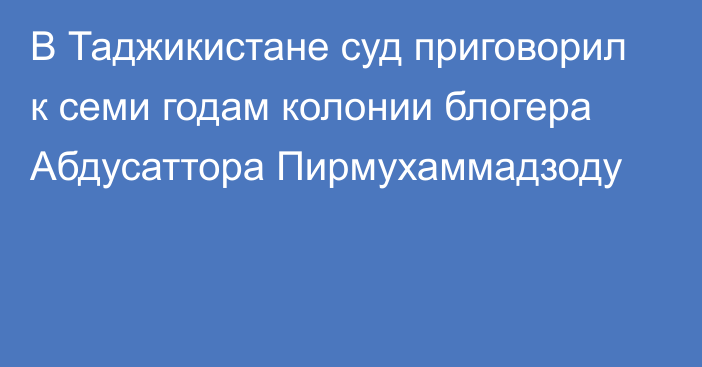 В Таджикистане суд приговорил к семи годам колонии блогера Абдусаттора Пирмухаммадзоду