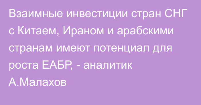 Взаимные инвестиции стран СНГ с Китаем, Ираном и арабскими странам имеют потенциал для роста ЕАБР, - аналитик А.Малахов