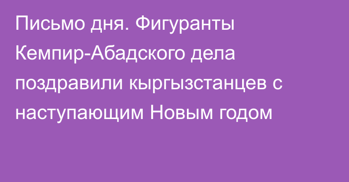 Письмо дня. Фигуранты Кемпир-Абадского дела поздравили кыргызстанцев с наступающим Новым годом