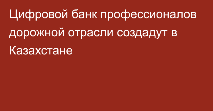 Цифровой банк профессионалов дорожной отрасли создадут в Казахстане