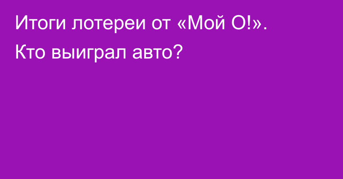 Итоги лотереи от «Мой О!». Кто выиграл авто?