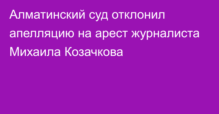 Алматинский суд отклонил апелляцию на арест журналиста Михаила Козачкова