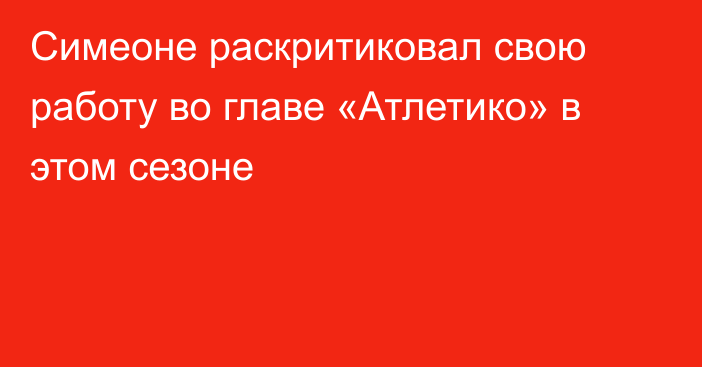 Симеоне раскритиковал свою работу во главе «Атлетико» в этом сезоне