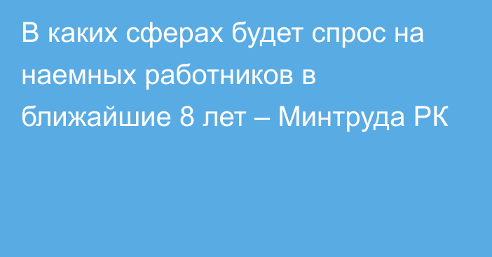 В каких сферах будет спрос на наемных работников в ближайшие 8 лет – Минтруда РК