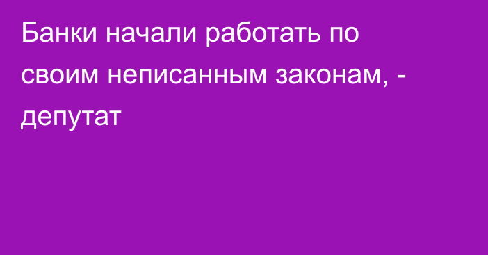 Банки начали работать по своим неписанным законам, - депутат