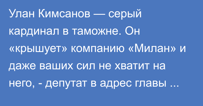 Улан Кимсанов — серый кардинал в таможне. Он «крышует» компанию «Милан» и даже ваших сил не хватит на него, - депутат в адрес главы ГТС Исабекова