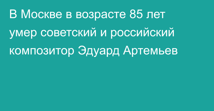 В Москве в возрасте 85 лет умер советский и российский композитор Эдуард Артемьев