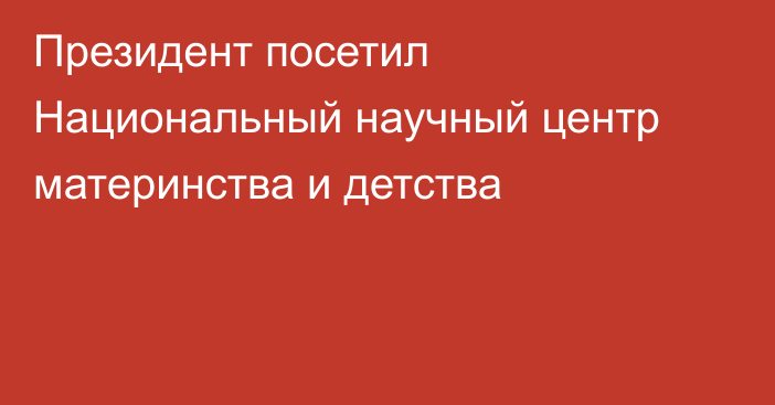 Президент посетил Национальный научный центр материнства и детства