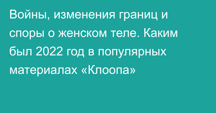 Войны, изменения границ и споры о женском теле. Каким был 2022 год в популярных материалах «Клоопа»