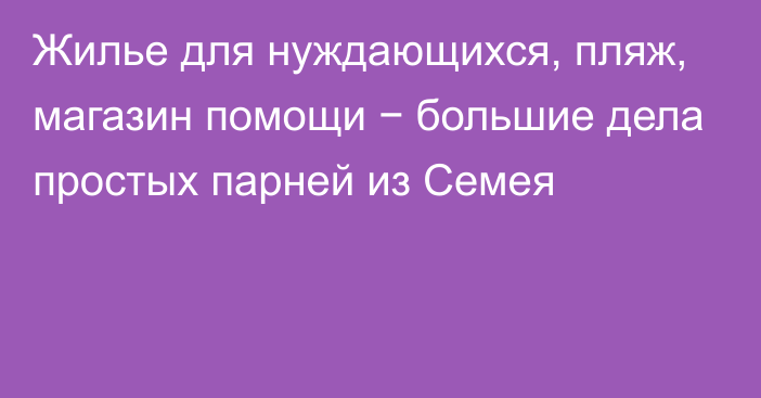 Жилье для нуждающихся, пляж, магазин помощи − большие дела простых парней из Семея