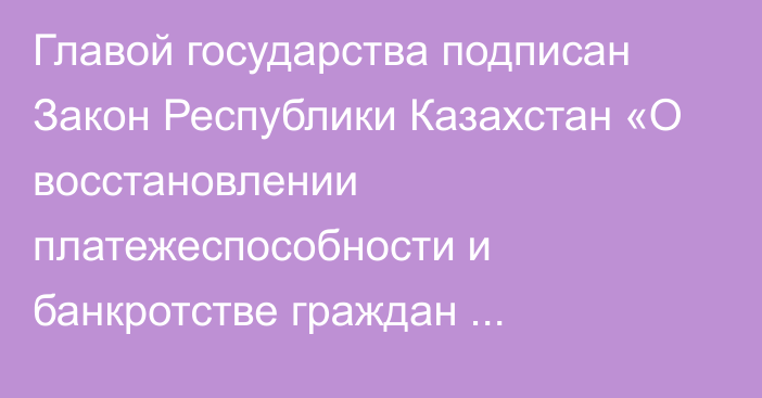 Главой государства подписан Закон Республики Казахстан «О восстановлении платежеспособности и банкротстве граждан Республики Казахстан»