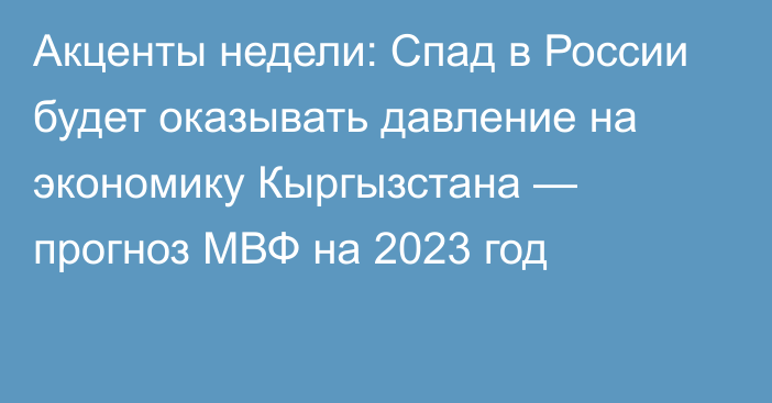 Акценты недели: Спад в России будет оказывать давление на экономику Кыргызстана — прогноз МВФ на 2023 год