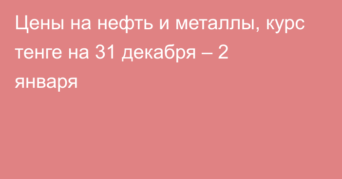 Цены на нефть и металлы, курс тенге на 31 декабря – 2 января