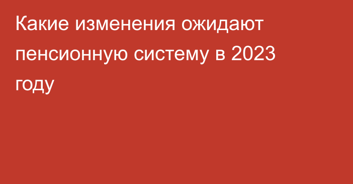 Какие изменения ожидают пенсионную систему в 2023 году