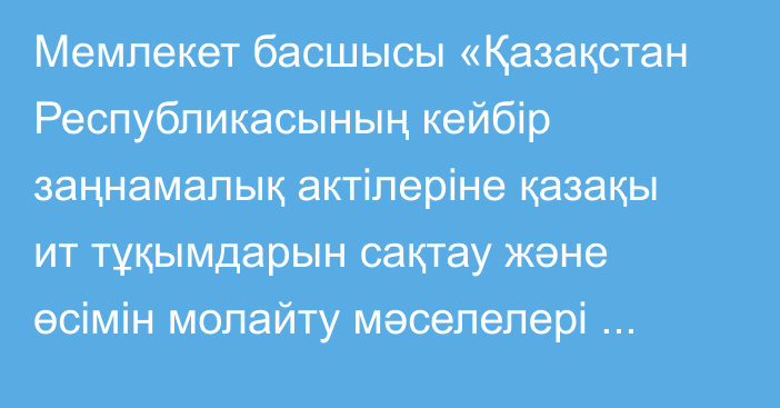 Мемлекет басшысы «Қазақстан Республикасының кейбір заңнамалық актілеріне қазақы ит тұқымдарын сақтау және өсімін молайту мәселелері бойынша өзгерістер мен толықтырулар енгізу туралы» Қазақстан Республикасының Заңына қол қойды