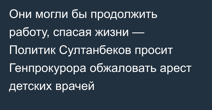 Они могли бы продолжить работу, спасая жизни — Политик Султанбеков просит Генпрокурора обжаловать арест детских врачей