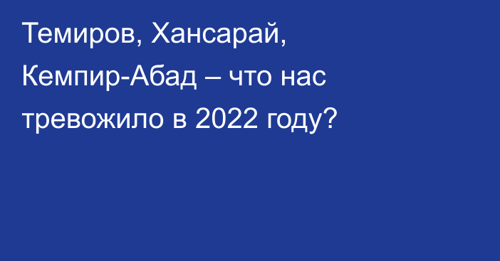 Темиров, Хансарай, Кемпир-Абад – что нас тревожило в 2022 году?