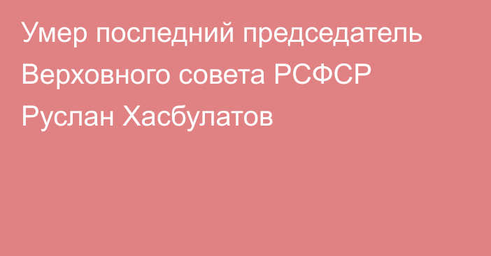 Умер последний председатель Верховного совета РСФСР Руслан Хасбулатов