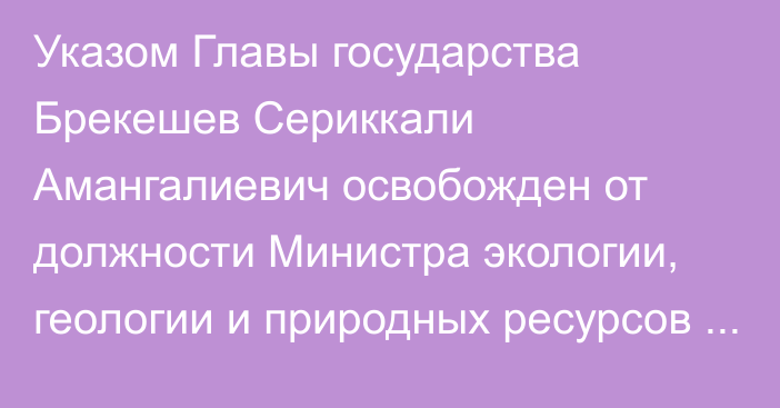 Указом Главы государства Брекешев Сериккали Амангалиевич освобожден от должности Министра экологии, геологии и природных ресурсов Республики Казахстан