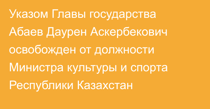 Указом Главы государства Абаев Даурен Аскербекович освобожден от должности Министра культуры и спорта Республики Казахстан