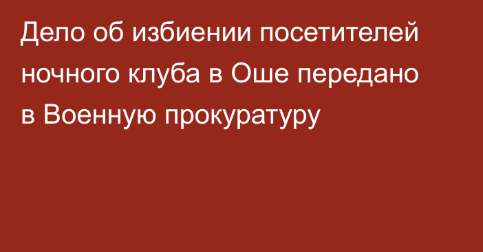 Дело об избиении посетителей ночного клуба в Оше передано в Военную прокуратуру