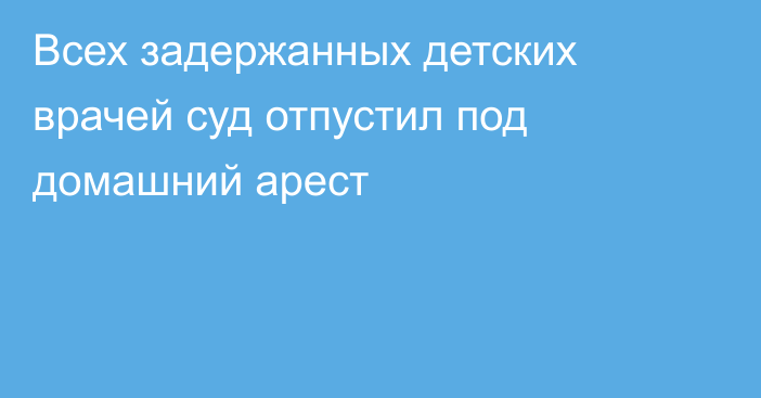 Всех задержанных детских врачей суд отпустил под домашний арест