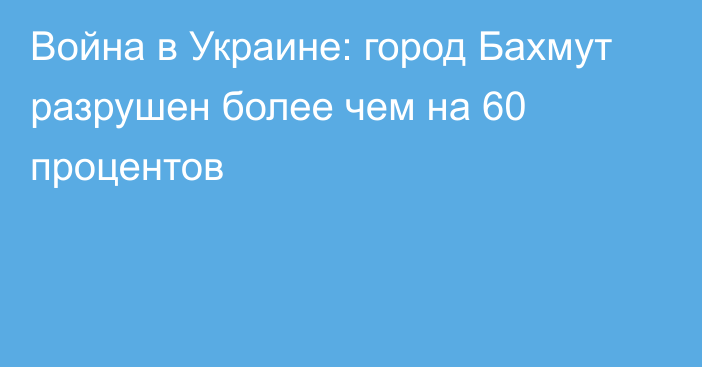 Война в Украине: город Бахмут разрушен более чем на 60 процентов