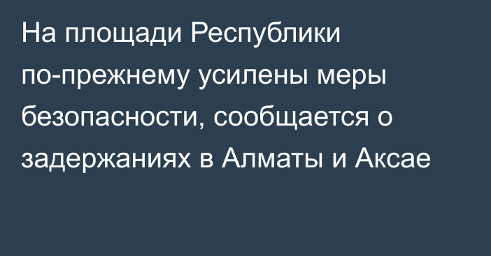 На площади Республики по-прежнему усилены меры безопасности, сообщается о задержаниях в Алматы и Аксае