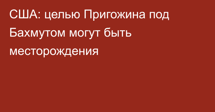 США: целью Пригожина под Бахмутом могут быть месторождения