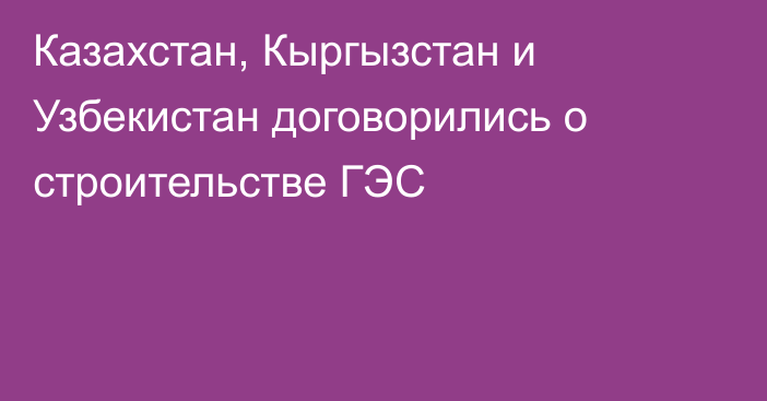 Казахстан, Кыргызстан и Узбекистан договорились о строительстве ГЭС