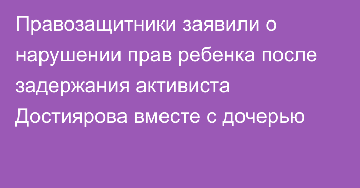 Правозащитники заявили о нарушении прав ребенка после задержания активиста Достиярова вместе с дочерью