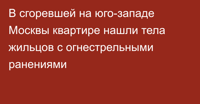 В сгоревшей на юго-западе Москвы квартире нашли тела жильцов с огнестрельными ранениями