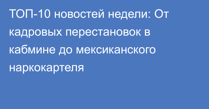 ТОП-10 новостей недели: От кадровых перестановок в кабмине до мексиканского наркокартеля