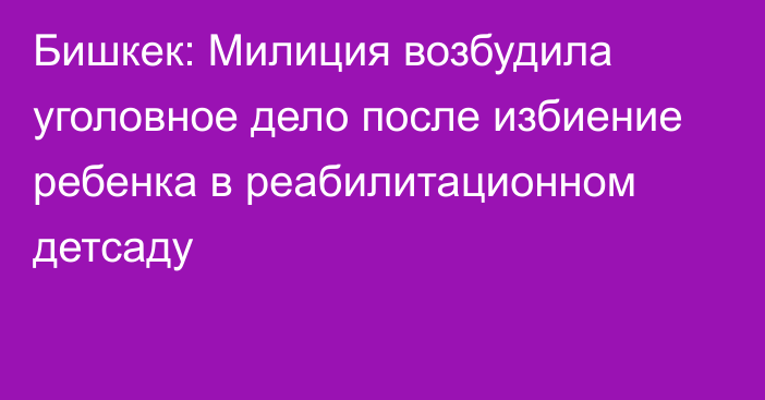 Бишкек: Милиция возбудила уголовное дело после избиение ребенка в реабилитационном детсаду