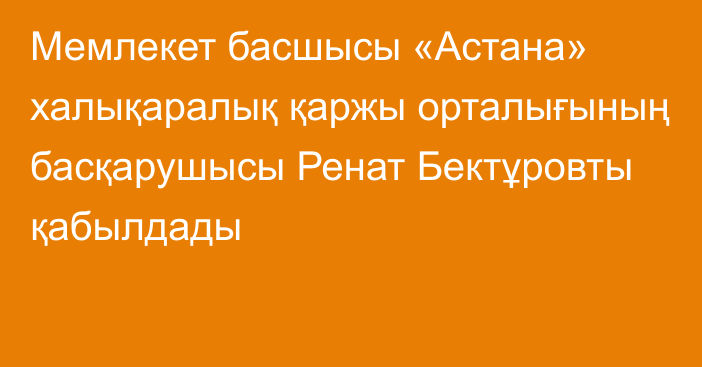 Мемлекет басшысы «Астана» халықаралық қаржы орталығының басқарушысы Ренат Бектұровты қабылдады