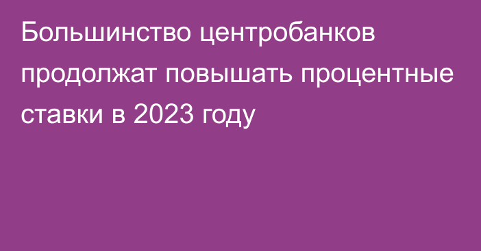 Большинство центробанков продолжат повышать процентные ставки в 2023 году