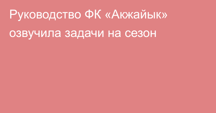 Руководство ФК «Акжайык» озвучила задачи на сезон