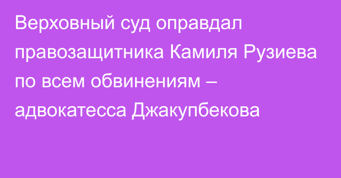 Верховный суд оправдал правозащитника Камиля Рузиева по всем обвинениям – адвокатесса Джакупбекова