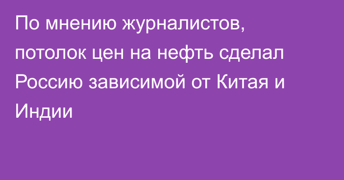 По мнению журналистов, потолок цен на нефть сделал Россию зависимой от Китая и Индии