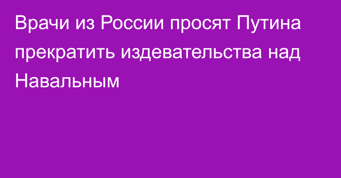 Врачи из России просят Путина прекратить издевательства над Навальным