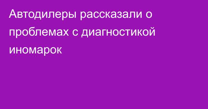 Автодилеры рассказали о проблемах с диагностикой иномарок