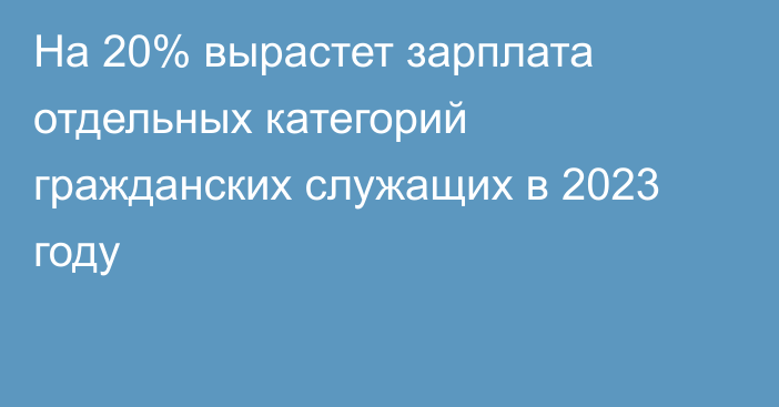 На 20% вырастет зарплата отдельных категорий гражданских служащих в 2023 году