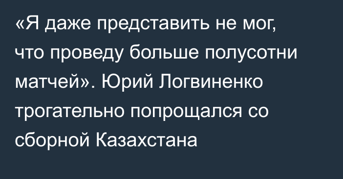 «Я даже представить не мог, что проведу больше полусотни матчей». Юрий Логвиненко трогательно попрощался со сборной Казахстана