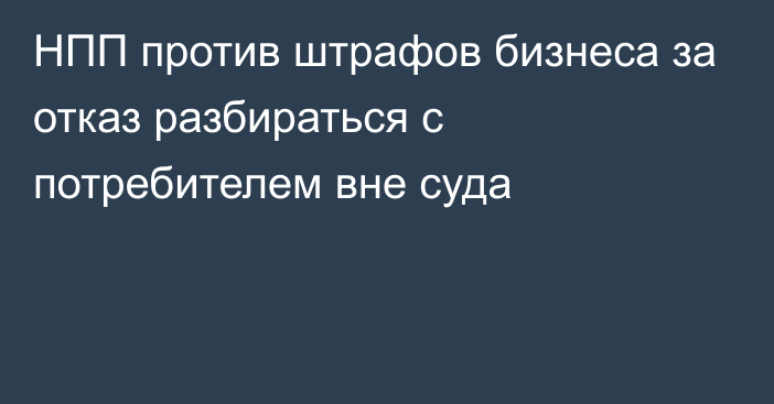 НПП против штрафов бизнеса за отказ разбираться с потребителем вне суда