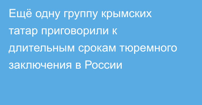 Ещё одну группу крымских татар приговорили к длительным срокам тюремного заключения в России