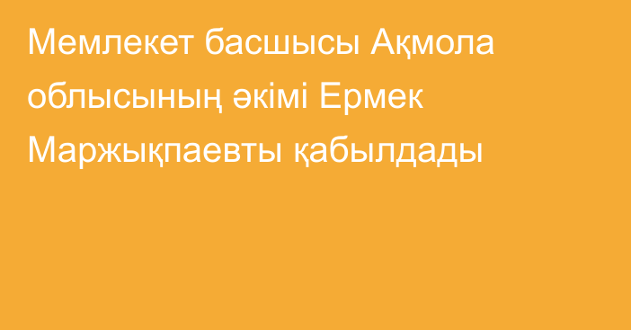 Мемлекет басшысы Ақмола облысының әкімі Ермек Маржықпаевты қабылдады