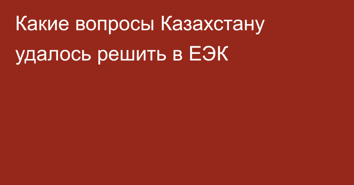 Какие вопросы Казахстану удалось решить в ЕЭК